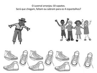 O Juvenal arranjou 10 sapatos.
Será que chegam, faltam ou sobram para os 4 espantalhos?
 
