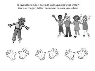 O Juvenal arranjou 3 pares de luvas, quantas luvas serão?
Será que chegam, faltam ou sobram para 4 espantalhos?
 