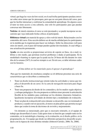 ADRIANA VERGARA G.
110
Rev. Pensamiento Educativo, Vol. 41, nº 2, 2007. pp. 101-114
Desafíos del e-learning para la formación continua de profesores
Adriana Vergara G.
virtual, que haga las veces de foro social, en el cual los/las participantes puedan conver-
sar sobre otros temas que les preocupen, pero que no son parte directa del curso, pero
que les facilite interactuar y conformar la comunidad de aprendizaje. En algunos casos
el tutor no tiene acceso a esta cafetería, sino solo los participantes para que puedan
conversar más libremente.
Noticias: de interés mientras el curso se está ejecutando y se puede incorporar un me-
canismo que vaya indicando fechas críticas al participante.
Biblioteca virtual con material de apoyo y sitios web de interés. Relacionados con los
contenidos del curso. Esta sección debiera ser de mucha utilidad para los participantes
en la medida que la requieran para hacer sus trabajos. Sobre las direcciones web para
sitios de interés, con el paso del tiempo pueden quedar desvinculadas, lo cual obliga a
una actualización permanente.
Ayuda: en esta sección se proporcionan servicios de soporte en línea, vía e-mail, te-
léfono u otro medio, que permitan resolver problemas o dudas al participante. En la
modalidad e-learning se espera que la ayuda sea las 24 horas del día durante los siete
días de la semana (24/7), lo cual no siempre es así. En tal caso, se debe informar cuáles
son los horarios.
¿Cómo deben ser los materiales para el apoyar el aprendizaje?
Para que los materiales de enseñanza cumplan su rol debieran presentar una serie de
características que se describen a continuación:
•	 Tener un diseño instruccional que oriente todas las actividades y tareas que im-
plica el desarrollo de un curso. Es la carta de navegación necesaria para llegar
a buen fin.
•	 Tener una propuesta de diseño de los contenidos y de los medios según objetivos
y enfoque pedagógico. En esta propuesta se debiera tener presente la articulación
flexible de los módulos para conformar así los distintos itinerarios formativos.
Igualmente incorporar actividades de distinto tipo y modalidades de evaluación.
•	 Tener un plan de evaluación del curso durante su desarrollo, una vez terminado el
producto y cuando esté en ejecución, al menos un plan piloto que permita recoger
datos que avalen la toma de decisiones de revisión y mejoramiento.
Un elemento ya mencionado, pero que es necesario reiterarlo, es el equipo de
trabajo que desarrollará el curso. Cada quien tiene su función que cumplir tanto en los
contenidos, en la metodología e-learning, en la evaluación, en el diseño gráfico, en la
programación, etc. Un equipo que desde sus diferentes perspectivas desarrolle un pro-
ducto con la riqueza de estas distintas miradas (Johnson-Curiskis, 2006; Tu, 2006).
 