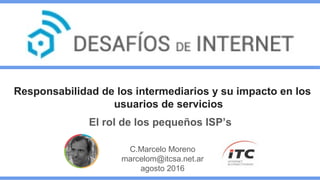 Responsabilidad de los intermediarios y su impacto en los
usuarios de servicios
El rol de los pequeños ISP’s
C.Marcelo Moreno
marcelom@itcsa.net.ar
agosto 2016
 