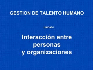 Interacción entre
personas
y organizaciones
GESTION DE TALENTO HUMANO
UNIDAD I
 