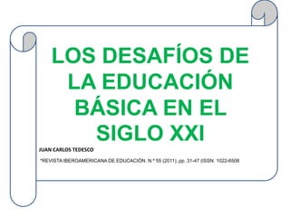 LOS DESAFÍOS DE
     LA EDUCACIÓN
      BÁSICA EN EL
       SIGLO XXI
JUAN CARLOS TEDESCO
                                                                              )
*REVISTA IBEROAMERICANA DE EDUCACIÓN. N.º 55 (2011), pp. 31-47 (ISSN: 1022-6508
 