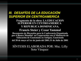 III.  DESAFÍOS DE LA EDUCACIÓN SUPERIOR EN CENTROAMERICA  Fragmento de la obra: LA EDUCACION SUPERIOR EN CENTROAMERICA  Y REPUBLICA DOMINICANA. Francis Steier y Cesar Yammal Documento de Discusión para la Conferencia Organizada por el Banco Mundial  en Cooperación con el Ministerio de Educación de Guatemala en Antigua, Guatemala del 30 de mayo al 1er de junio del 2001. 31 de Julio de 2001 SÍNTESIS ELABORADA POR: Msc. Lilly Soto Vásquez  