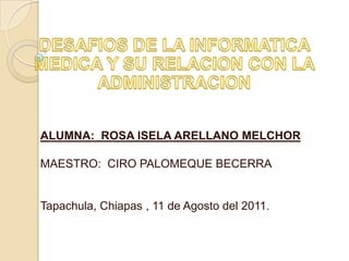 DESAFIOS DE LA INFORMATICA MEDICA Y SU RELACION CON LA ADMINISTRACION ALUMNA:  ROSA ISELA ARELLANO MELCHOR MAESTRO:  CIRO PALOMEQUE BECERRA Tapachula, Chiapas , 11 de Agosto del 2011. 