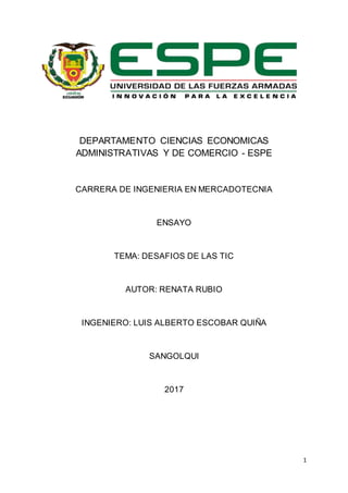 1
DEPARTAMENTO CIENCIAS ECONOMICAS
ADMINISTRATIVAS Y DE COMERCIO - ESPE
CARRERA DE INGENIERIA EN MERCADOTECNIA
ENSAYO
TEMA: DESAFIOS DE LAS TIC
AUTOR: RENATA RUBIO
INGENIERO: LUIS ALBERTO ESCOBAR QUIÑA
SANGOLQUI
2017
 
