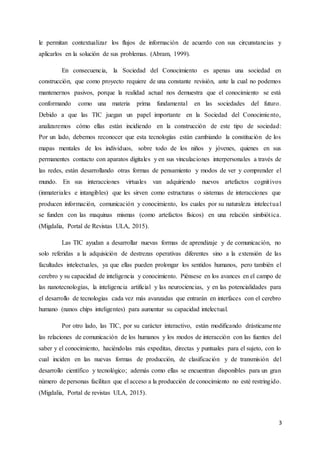 3
le permitan contextualizar los flujos de información de acuerdo con sus circunstancias y
aplicarlos en la solución de sus problemas. (Abram, 1999).
En consecuencia, la Sociedad del Conocimiento es apenas una sociedad en
construcción, que como proyecto requiere de una constante revisión, ante la cual no podemos
mantenernos pasivos, porque la realidad actual nos demuestra que el conocimiento se está
conformando como una materia prima fundamental en las sociedades del futuro.
Debido a que las TIC juegan un papel importante en la Sociedad del Conocimiento,
analizaremos cómo ellas están incidiendo en la construcción de este tipo de sociedad:
Por un lado, debemos reconocer que esta tecnologías están cambiando la constitución de los
mapas mentales de los individuos, sobre todo de los niños y jóvenes, quienes en sus
permanentes contacto con aparatos digitales y en sus vinculaciones interpersonales a través de
las redes, están desarrollando otras formas de pensamiento y modos de ver y comprender el
mundo. En sus interacciones virtuales van adquiriendo nuevos artefactos cognitivos
(inmateriales e intangibles) que les sirven como estructuras o sistemas de interacciones que
producen información, comunicación y conocimiento, los cuales por su naturaleza intelectual
se funden con las maquinas mismas (como artefactos físicos) en una relación simbiótica.
(Migdalia, Portal de Revistas ULA, 2015).
Las TIC ayudan a desarrollar nuevas formas de aprendizaje y de comunicación, no
solo referidas a la adquisición de destrezas operativas diferentes sino a la extensión de las
facultades intelectuales, ya que ellas pueden prolongar los sentidos humanos, pero también el
cerebro y su capacidad de inteligencia y conocimiento. Piénsese en los avances en el campo de
las nanotecnologías, la inteligencia artificial y las neurociencias, y en las potencialidades para
el desarrollo de tecnologías cada vez más avanzadas que entrarán en interfaces con el cerebro
humano (nanos chips inteligentes) para aumentar su capacidad intelectual.
Por otro lado, las TIC, por su carácter interactivo, están modificando drásticamente
las relaciones de comunicación de los humanos y los modos de interacción con las fuentes del
saber y el conocimiento, haciéndolas más expeditas, directas y puntuales para el sujeto, con lo
cual inciden en las nuevas formas de producción, de clasificación y de transmisión del
desarrollo científico y tecnológico; además como ellas se encuentran disponibles para un gran
número de personas facilitan que el acceso a la producción de conocimiento no esté restringido.
(Migdalia, Portal de revistas ULA, 2015).
 