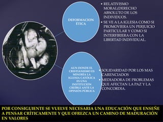 DEFORMACION
ÉTICA
• RELATIVISMO
MORAL(DERECHO
ABSOLUTO DE LOS
INDIVIDUOS.
• SE VE A LA IGLESIA COMO SI
PROMOVIERA UN PERJUICIO
PARTICULAR Y COMO SI
INTERFIRIERA CON LA
LIBERTAD INDIVIDUAL.
AUN DONDE EL
CRISTIANISMO ES
MINORÍA LA
IGLESIA CATÓLICA
ES UNA
INSTITUCIÓN
CREÍBLE ANTE LA
OPINIÓN PÚBLICA
• SOLIDARIDAD POR LOS MAS
CARENCIADOS
• MEDIADORA DE PROBLEMAS
QUE AFECTAN LA PAZ Y LA
CONCORDIA.
POR CONSIGUIENTE SE VUELVE NECESARIA UNA EDUCACIÓN QUE ENSEÑE
A PENSAR CRÍTICAMENTE Y QUE OFREZCA UN CAMINO DE MADURACIÓN
EN VALORES
 