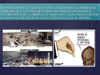 {
EN ESTE CONTEXTO, ALGUNOS TODAVIA DEFIENDEN LA TEORIA DEL
DERRAME QUE SUPONEN QUE TODO CRECIMIENTO ECONÓMICO,
FAVORECIDO POR LA LIBERTAD DE MERCADO, LOGRA PROVOCAR POR
SÍ MISMO MAYOR EQUIDAD E INCLUSIÓN SOCIAL EN EL MUNDO
 