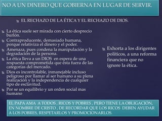 NO A UN DINERO QUE GOBIERNA EN LUGAR DE SERVIR.
 EL RECHAZO DE LA ÉTICA Y EL RECHAZO DE DIOS.
 La ética suele ser mirada con cierto desprecio
burlón.
 Contraproducente, demasiado humana,
porque relativiza el dinero y el poder.
 Amenaza, pues condena la manipulación y la
degradación de la persona.
 La ética lleva a un DIOS en espera de una
respuesta comprometida que ésta fuera de las
categorías del mercado.
 Dios es incontrolable, inmanejable incluso
peligroso por llamar al ser humano a su plena
realización y la independencia de cualquier
tipo de esclavitud.
 Por se un equilibrio y un orden social mas
humano
 Exhorta a los dirigentes
políticos, a una reforma
financiera que no
ignore la ética.
EL PAPA AMA A TODOS , RICOS Y POBRES , PERO TIENE LA OBLIGACIÓN,
EN NOMBRE DE CRISTO , DE RECORDAR QUE LOS RICOS DEBEN AYUDAR
A LOS POBRES, RESPETARLOS Y PROMOCIONARLOS.
 