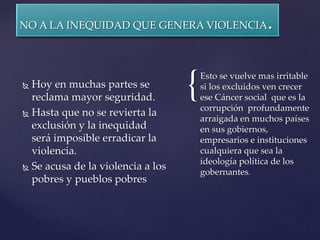 {
NO A LA INEQUIDAD QUE GENERA VIOLENCIA.
 Hoy en muchas partes se
reclama mayor seguridad.
 Hasta que no se revierta la
exclusión y la inequidad
será imposible erradicar la
violencia.
 Se acusa de la violencia a los
pobres y pueblos pobres
Esto se vuelve mas irritable
si los excluidos ven crecer
ese Cáncer social que es la
corrupción profundamente
arraigada en muchos países
en sus gobiernos,
empresarios e instituciones
cualquiera que sea la
ideología política de los
gobernantes.
 