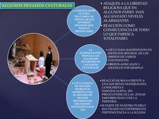 EVANGELIZAMOS
CUANDO
TRATAMOS DE
AFRONTAR LOS
DIVERSOS
DESAFIOS QUE
PUEDAN
PRESENTARSE
• ATAQUES A LA LIBERTAD
RELIGIOSA QUE EN
ALGUNOS PAÍSES HAN
ALCANZADO NIVELES
ALARMANTES.
• REACCIÓN COMO
CONSECUENCIA DE TODO
LO QUE PARESCA
TOTALITARIO.
LA
GLOBALIZACIÓN
PROVOCA UN
ACELERADO
DETERIORO DE
LAS RAICES
CULTURALES.
•ASÍ LO HAN MANIFESTADO EN
DISTINTOS SÍNODOS DE LOS
OBISPOS DE VARIOS
CONTINENTES
•OBISPOS AFRICANOS Y
ASIATICOS POR EJEMPLO
LA FE CATÓLICA
DE MUCHOS
PUEBLOS SE
ENFRENTA CON
EL DESAFIO DE
NUEVOS
MOVIMIENTOS
RELIGIOSOS
FUNDAMENTALIS
TAS
•REACCIÓ HUMANA FRENTE A
UNA SOCIEDAD MATERIALISTA
CONSUMISTA E
INDIVIDUALISTA, SIN
PREOCUPARSE DE LAS ZONAS
EMPOBRECIDAS O DE LA
PERIFERIA.
•SI PARTE DE NUESTRO PUEBLO
BAUTIZADO NO EXPERIMENTA
PERTENECENCIA A LA IGLESIA
ALGUNOS DESAFIOS CULTURALES
 