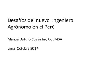 Desafíos del nuevo Ingeniero
Agrónomo en el Perú
Manuel Arturo Cueva Ing Agr, MBA
Lima Octubre 2017
 