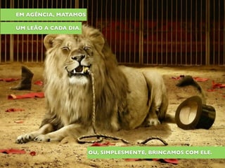 EM AGÊNCIA, MATAMOS
UM LEÃO A CADA DIA.
OU, SIMPLESMENTE, BRINCAMOS COM ELE.
 