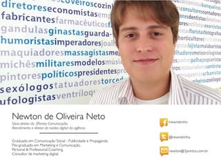/newnetinho
@newnetinho
newton@3pontos.com.br
Newton de Oliveira Neto
Sócio-diretor da 3Pontos Comunicação.
Atendimento e diretor do núcleo digital da agência.
Graduado em Comunicação Social - Publicidade e Propaganda.
Pós-graduado em Marketing e Comunicação.
Personal & Professional Coaching.
Consultor de marketing digital.
 