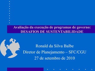 Avaliação da execução de programas de governo: DESAFIOS DE SUSTENTABILIDADE Ronald da Silva Balbe Diretor de Planejamento – SFC/CGU 27 de setembro de 2010 