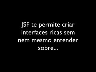 JSF te permite criar
 interfaces ricas sem
nem mesmo entender
        sobre...
 