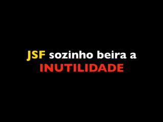 JSF sozinho beira a
  INUTILIDADE
 