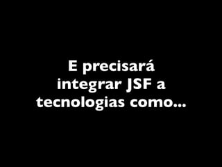 E precisará
   integrar JSF a
tecnologias como...
 
