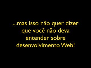 ...mas isso não quer dizer
    que você não deva
     entender sobre
  desenvolvimento Web!
 