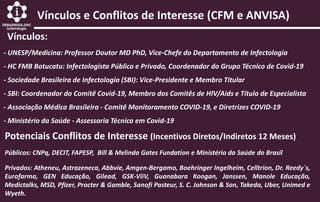Vínculos e Conflitos de Interesse (CFM e ANVISA)
Vínculos:
- UNESP/Medicina: Professor Doutor MD PhD, Vice-Chefe do Departamento de Infectologia
- HC FMB Botucatu: Infectologista Público e Privado, Coordenador do Grupo Técnico de Covid-19
- Sociedade Brasileira de Infectologia (SBI): Vice-Presidente e Membro Titular
- SBI: Coordenador do Comitê Covid-19, Membro dos Comitês de HIV/Aids e Título de Especialista
- Associação Médica Brasileira - Comitê Monitoramento COVID-19, e Diretrizes COVID-19
- Ministério da Saúde - Assessoria Técnica em Covid-19
Privados: Atheneu, Astrazeneca, Abbvie, Amgen-Bergamo, Boehringer Ingelheim, Celltrion, Dr. Reedy´s,
Eurofarma, GEN Educação, Gilead, GSK-ViiV, Guanabara Koogan, Janssen, Manole Educação,
Medictalks, MSD, Pfizer, Procter & Gamble, Sanofi Pasteur, S. C. Johnson & Son, Takeda, Uber, Unimed e
Wyeth.
Potenciais Conflitos de Interesse (Incentivos Diretos/Indiretos 12 Meses)
Públicos: CNPq, DECIT, FAPESP, Bill & Melinda Gates Fundation e Ministério da Saúde do Brasil
 