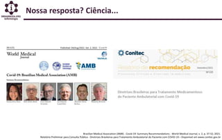 Brazilian Medical Association (AMB) - Covid-19: Summary Recommendations - World Medical Journal, v. 2, p. 37-52, 2021.
Relatório Preliminar para Consulta Pública - Diretrizes Brasileiras para Tratamento Ambulatorial do Paciente com COVID-19 – Disponível em www.conitec.gov.br
Nossa resposta? Ciência...
 