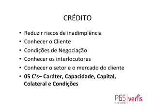 CRÉDITO	
  
•  Reduzir	
  riscos	
  de	
  inadimplência	
  
•  Conhecer	
  o	
  Cliente	
  
•  Condições	
  de	
  Negociação	
  
•  Conhecer	
  os	
  interlocutores	
  
•  Conhecer	
  o	
  setor	
  e	
  o	
  mercado	
  do	
  cliente	
  
•  05	
  C’s–	
  Caráter,	
  Capacidade,	
  Capital,	
  
Colateral	
  e	
  Condições	
  
	
  
 