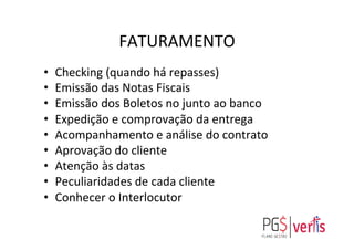 FATURAMENTO	
  
•  Checking	
  (quando	
  há	
  repasses)	
  
•  Emissão	
  das	
  Notas	
  Fiscais	
  
•  Emissão	
  dos	
  Boletos	
  no	
  junto	
  ao	
  banco	
  
•  Expedição	
  e	
  comprovação	
  da	
  entrega	
  
•  Acompanhamento	
  e	
  análise	
  do	
  contrato	
  
•  Aprovação	
  do	
  cliente	
  
•  Atenção	
  às	
  datas	
  
•  Peculiaridades	
  de	
  cada	
  cliente	
  
•  Conhecer	
  o	
  Interlocutor	
  
	
  
 