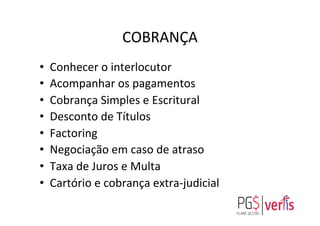 COBRANÇA	
  
•  Conhecer	
  o	
  interlocutor	
  
•  Acompanhar	
  os	
  pagamentos	
  
•  Cobrança	
  Simples	
  e	
  Escritural	
  
•  Desconto	
  de	
  Títulos	
  
•  Factoring	
  
•  Negociação	
  em	
  caso	
  de	
  atraso	
  
•  Taxa	
  de	
  Juros	
  e	
  Multa	
  
•  Cartório	
  e	
  cobrança	
  extra-­‐judicial	
  
	
  
 