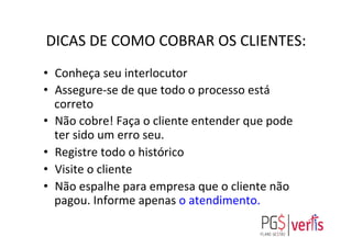 DICAS	
  DE	
  COMO	
  COBRAR	
  OS	
  CLIENTES:	
  
•  Conheça	
  seu	
  interlocutor	
  
•  Assegure-­‐se	
  de	
  que	
  todo	
  o	
  processo	
  está	
  
correto	
  
•  Não	
  cobre!	
  Faça	
  o	
  cliente	
  entender	
  que	
  pode	
  
ter	
  sido	
  um	
  erro	
  seu.	
  
•  Registre	
  todo	
  o	
  histórico	
  
•  Visite	
  o	
  cliente	
  	
  
•  Não	
  espalhe	
  para	
  empresa	
  que	
  o	
  cliente	
  não	
  
pagou.	
  Informe	
  apenas	
  o	
  atendimento.	
  
	
  
 