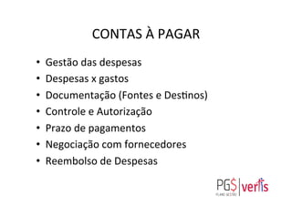 CONTAS	
  À	
  PAGAR	
  
•  Gestão	
  das	
  despesas	
  
•  Despesas	
  x	
  gastos	
  	
  
•  Documentação	
  (Fontes	
  e	
  Desgnos)	
  
•  Controle	
  e	
  Autorização	
  
•  Prazo	
  de	
  pagamentos	
  
•  Negociação	
  com	
  fornecedores	
  
•  Reembolso	
  de	
  Despesas	
  
	
  
 
