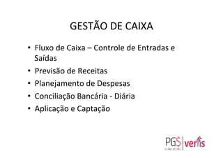 GESTÃO	
  DE	
  CAIXA	
  
•  Fluxo	
  de	
  Caixa	
  –	
  Controle	
  de	
  Entradas	
  e	
  
Saídas	
  
•  Previsão	
  de	
  Receitas	
  
•  Planejamento	
  de	
  Despesas	
  
•  Conciliação	
  Bancária	
  -­‐	
  Diária	
  
•  Aplicação	
  e	
  Captação	
  
 