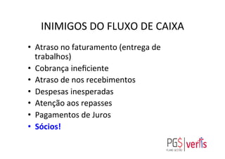 INIMIGOS	
  DO	
  FLUXO	
  DE	
  CAIXA	
  
•  Atraso	
  no	
  faturamento	
  (entrega	
  de	
  
trabalhos)	
  
•  Cobrança	
  ineﬁciente	
  
•  Atraso	
  de	
  nos	
  recebimentos	
  
•  Despesas	
  inesperadas	
  
•  Atenção	
  aos	
  repasses	
  
•  Pagamentos	
  de	
  Juros	
  
•  Sócios!	
  
	
  
 