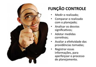 FUNÇÃO	
  CONTROLE	
  
•  Medir	
  o	
  realizado;	
  
•  Comparar	
  o	
  realizado	
  
com	
  o	
  planejado;	
  
•  Analisar	
  os	
  desvios	
  
signiﬁcagvos;	
  
•  Adotar	
  medidas	
  
corregvas;	
  
•  Avaliar	
  a	
  efegvidade	
  das	
  
providências	
  tomadas;	
  
•  Registrar	
  essas	
  
informações,	
  para	
  
aperfeiçoar	
  o	
  processo	
  
de	
  planejamento.	
  
 