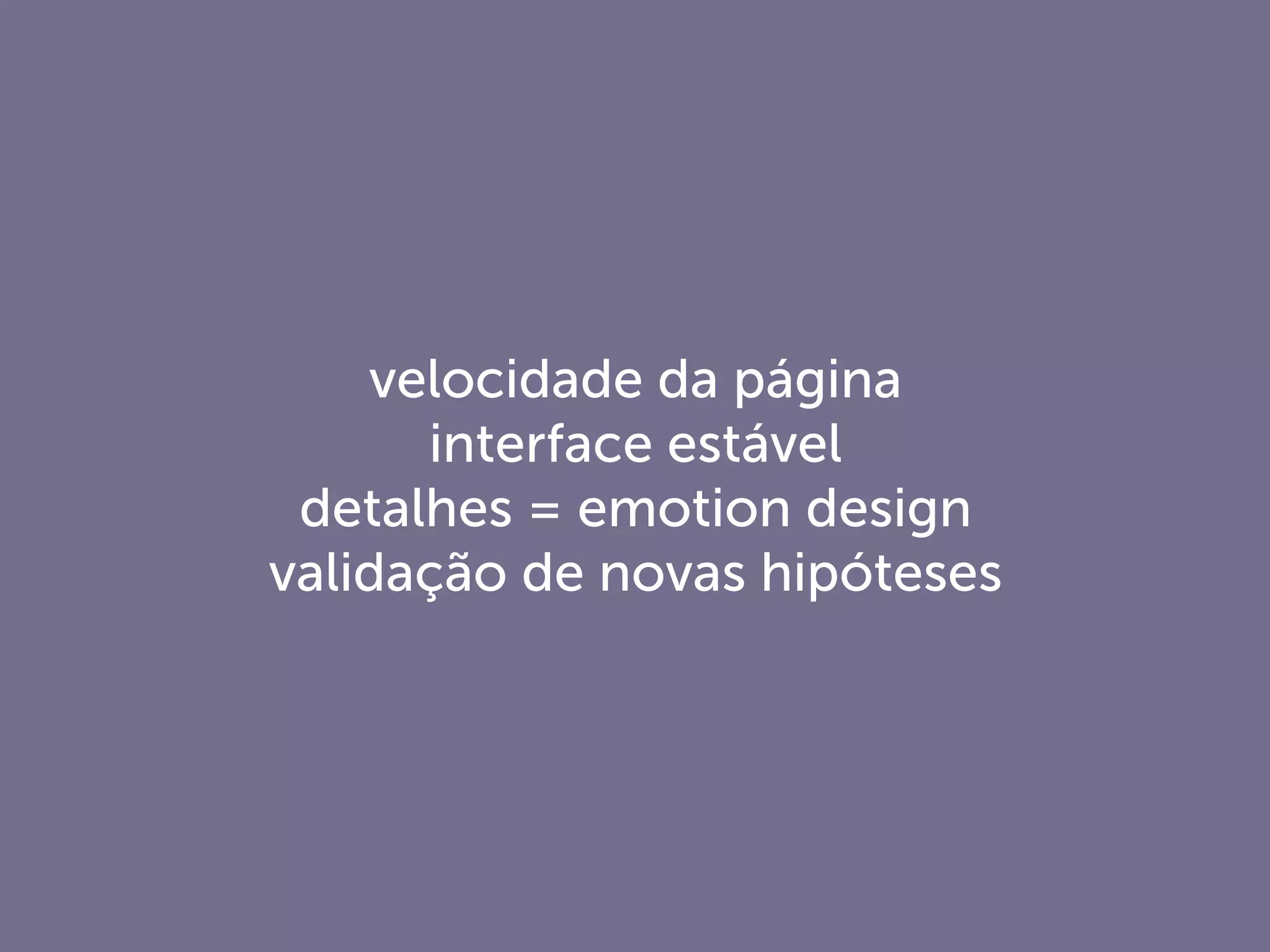 velocidade da página
interface estável
detalhes = emotion design
validação de novas hipóteses
 