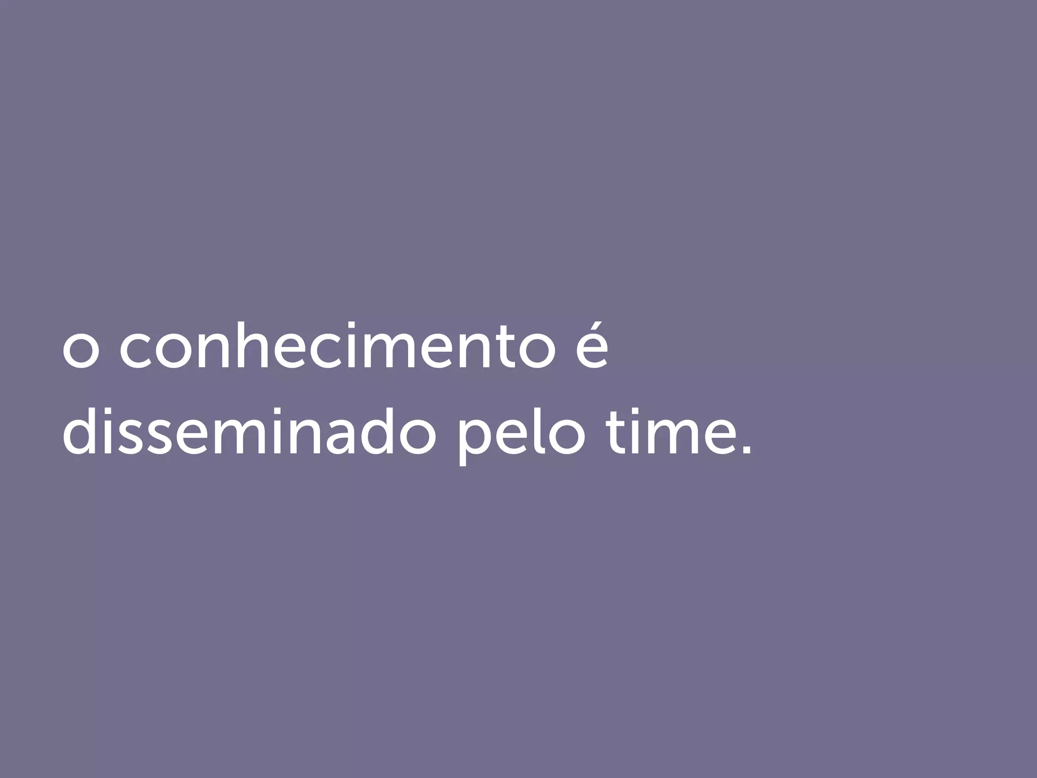 o conhecimento é
disseminado pelo time.
 