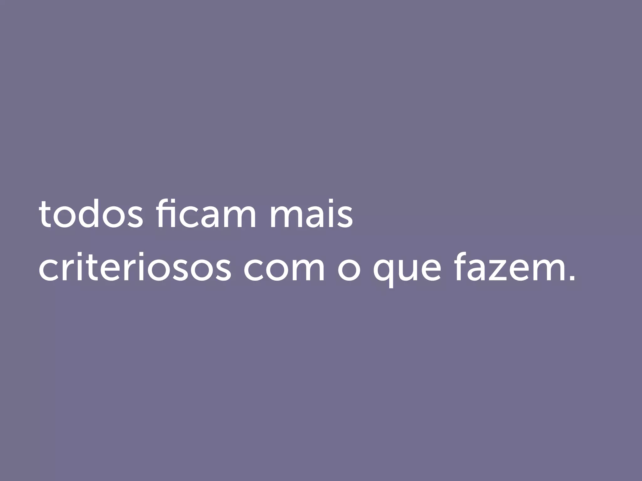 todos ﬁcam mais
criteriosos com o que fazem.
 