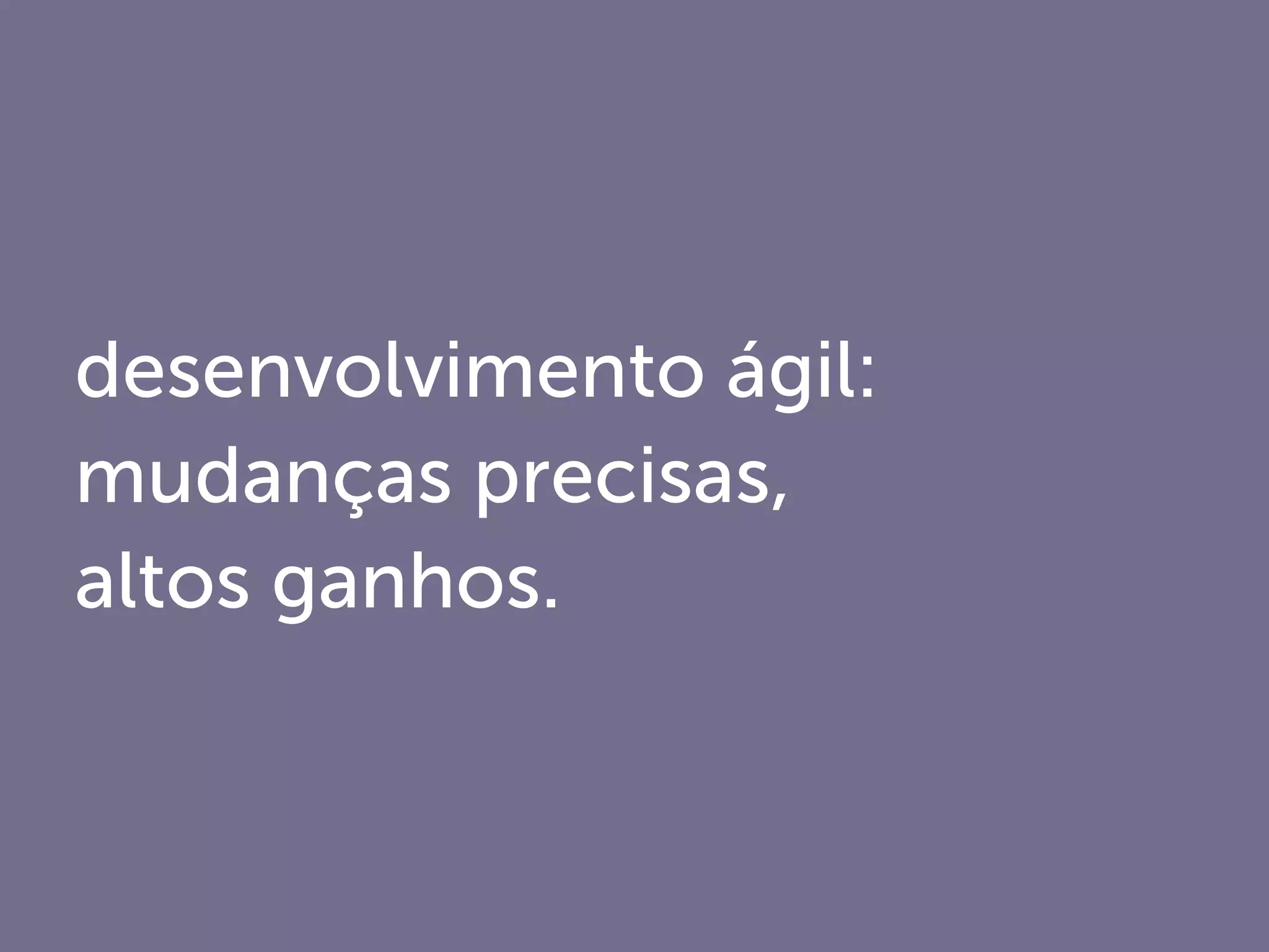 desenvolvimento ágil:
mudanças precisas,
altos ganhos.
 