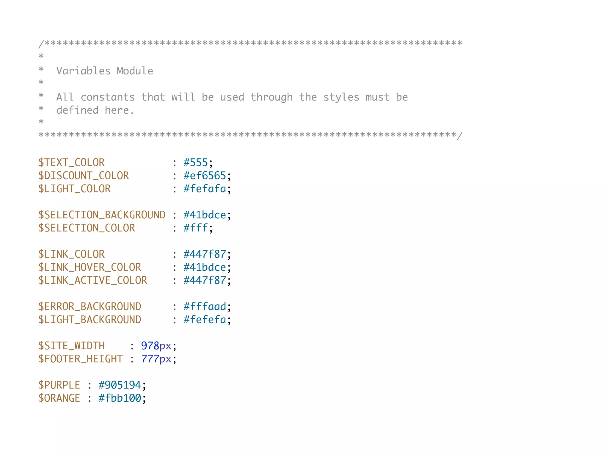 /*********************************************************************
*
* Variables Module
*
* All constants that will be used through the styles must be
* defined here.
*
*********************************************************************/
$TEXT_COLOR : #555;
$DISCOUNT_COLOR : #ef6565;
$LIGHT_COLOR : #fefafa;
$SELECTION_BACKGROUND : #41bdce;
$SELECTION_COLOR : #fff;
$LINK_COLOR : #447f87;
$LINK_HOVER_COLOR : #41bdce;
$LINK_ACTIVE_COLOR : #447f87;
$ERROR_BACKGROUND : #fffaad;
$LIGHT_BACKGROUND : #fefefa;
$SITE_WIDTH : 978px;
$FOOTER_HEIGHT : 777px;
$PURPLE : #905194;
$ORANGE : #fbb100;
 