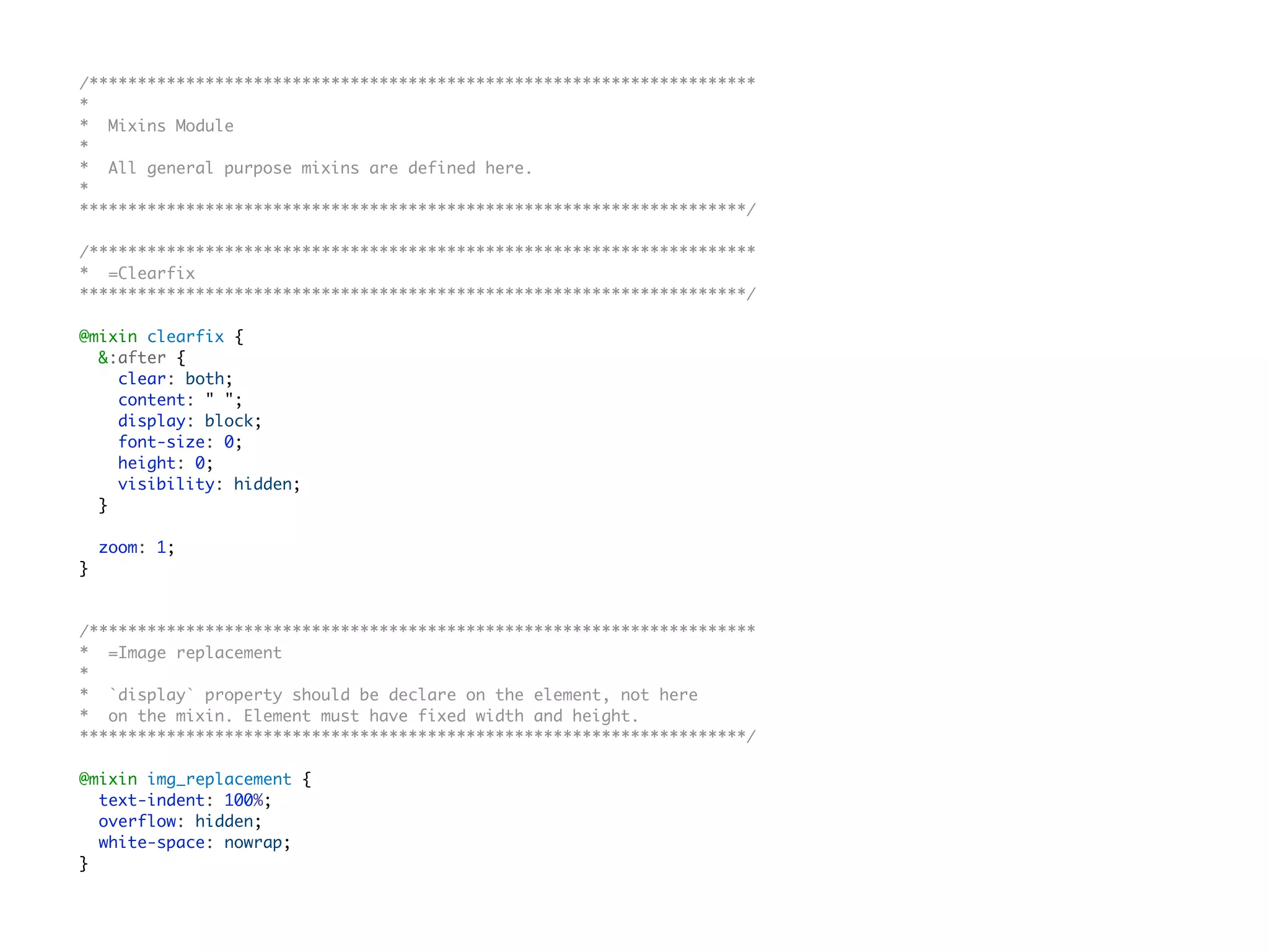 /*********************************************************************
*
* Mixins Module
*
* All general purpose mixins are defined here.
*
*********************************************************************/
/*********************************************************************
* =Clearfix
*********************************************************************/
@mixin clearfix {
&:after {
clear: both;
content: " ";
display: block;
font-size: 0;
height: 0;
visibility: hidden;
}
zoom: 1;
}
/*********************************************************************
* =Image replacement
*
* `display` property should be declare on the element, not here
* on the mixin. Element must have fixed width and height.
*********************************************************************/
@mixin img_replacement {
text-indent: 100%;
overflow: hidden;
white-space: nowrap;
}
 