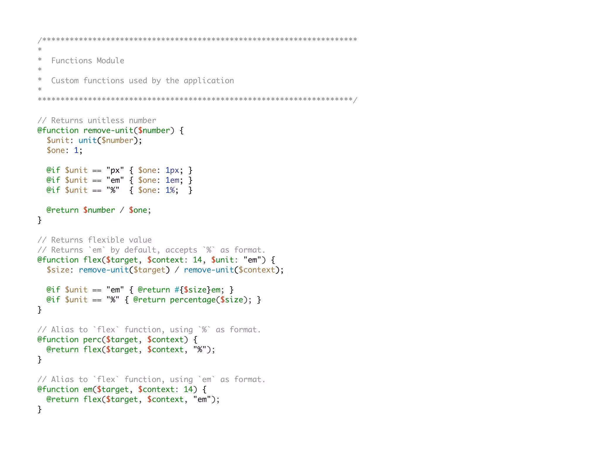 /*********************************************************************
*
* Functions Module
*
* Custom functions used by the application
*
*********************************************************************/
// Returns unitless number
@function remove-unit($number) {
$unit: unit($number);
$one: 1;
@if $unit == "px" { $one: 1px; }
@if $unit == "em" { $one: 1em; }
@if $unit == "%" { $one: 1%; }
@return $number / $one;
}
// Returns flexible value
// Returns `em` by default, accepts `%` as format.
@function flex($target, $context: 14, $unit: "em") {
$size: remove-unit($target) / remove-unit($context);
@if $unit == "em" { @return #{$size}em; }
@if $unit == "%" { @return percentage($size); }
}
// Alias to `flex` function, using `%` as format.
@function perc($target, $context) {
@return flex($target, $context, "%");
}
// Alias to `flex` function, using `em` as format.
@function em($target, $context: 14) {
@return flex($target, $context, "em");
}
 
