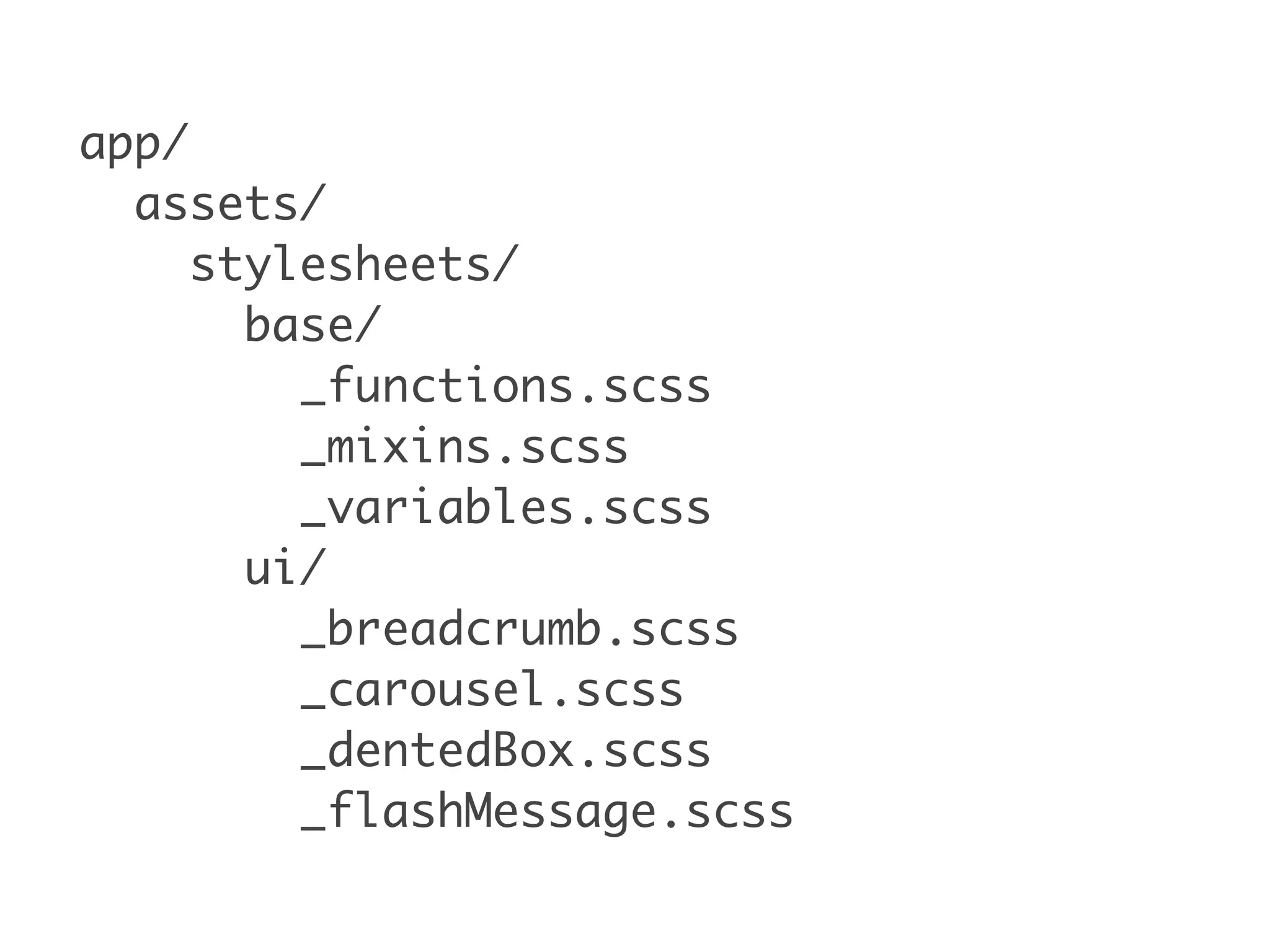 app/
assets/
stylesheets/
base/
_functions.scss
_mixins.scss
_variables.scss
ui/
_breadcrumb.scss
_carousel.scss
_dentedBox.scss
_flashMessage.scss
 
