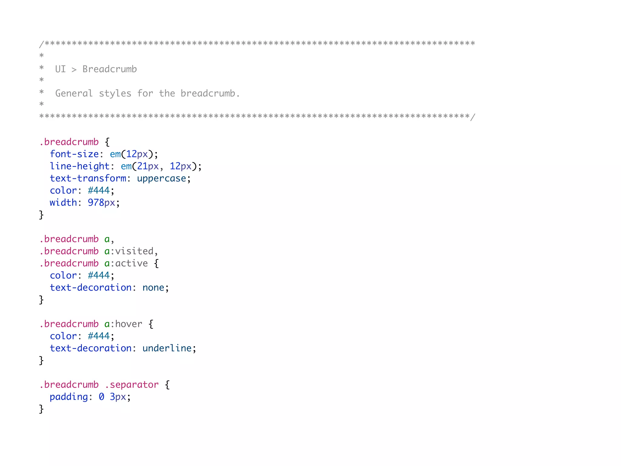 /*******************************************************************************
*
* UI > Breadcrumb
*
* General styles for the breadcrumb.
*
*******************************************************************************/
.breadcrumb {
font-size: em(12px);
line-height: em(21px, 12px);
text-transform: uppercase;
color: #444;
width: 978px;
}
.breadcrumb a,
.breadcrumb a:visited,
.breadcrumb a:active {
color: #444;
text-decoration: none;
}
.breadcrumb a:hover {
color: #444;
text-decoration: underline;
}
.breadcrumb .separator {
padding: 0 3px;
}
 