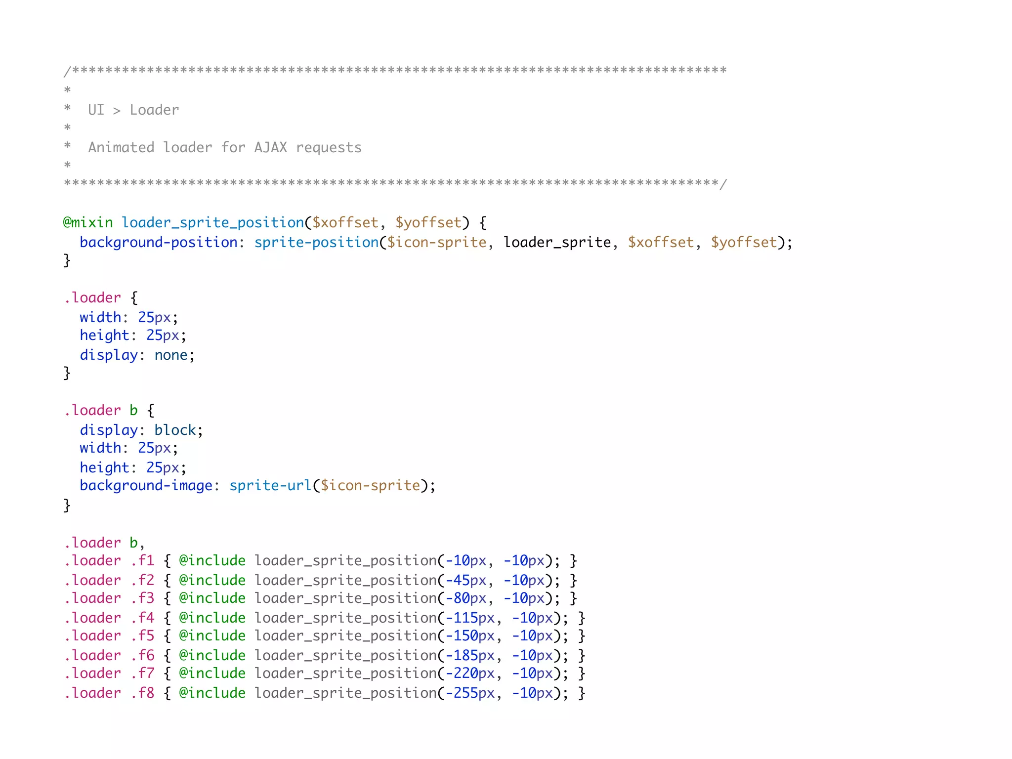 /*******************************************************************************
*
* UI > Loader
*
* Animated loader for AJAX requests
*
*******************************************************************************/
@mixin loader_sprite_position($xoffset, $yoffset) {
background-position: sprite-position($icon-sprite, loader_sprite, $xoffset, $yoffset);
}
.loader {
width: 25px;
height: 25px;
display: none;
}
.loader b {
display: block;
width: 25px;
height: 25px;
background-image: sprite-url($icon-sprite);
}
.loader b,
.loader .f1 { @include loader_sprite_position(-10px, -10px); }
.loader .f2 { @include loader_sprite_position(-45px, -10px); }
.loader .f3 { @include loader_sprite_position(-80px, -10px); }
.loader .f4 { @include loader_sprite_position(-115px, -10px); }
.loader .f5 { @include loader_sprite_position(-150px, -10px); }
.loader .f6 { @include loader_sprite_position(-185px, -10px); }
.loader .f7 { @include loader_sprite_position(-220px, -10px); }
.loader .f8 { @include loader_sprite_position(-255px, -10px); }
 