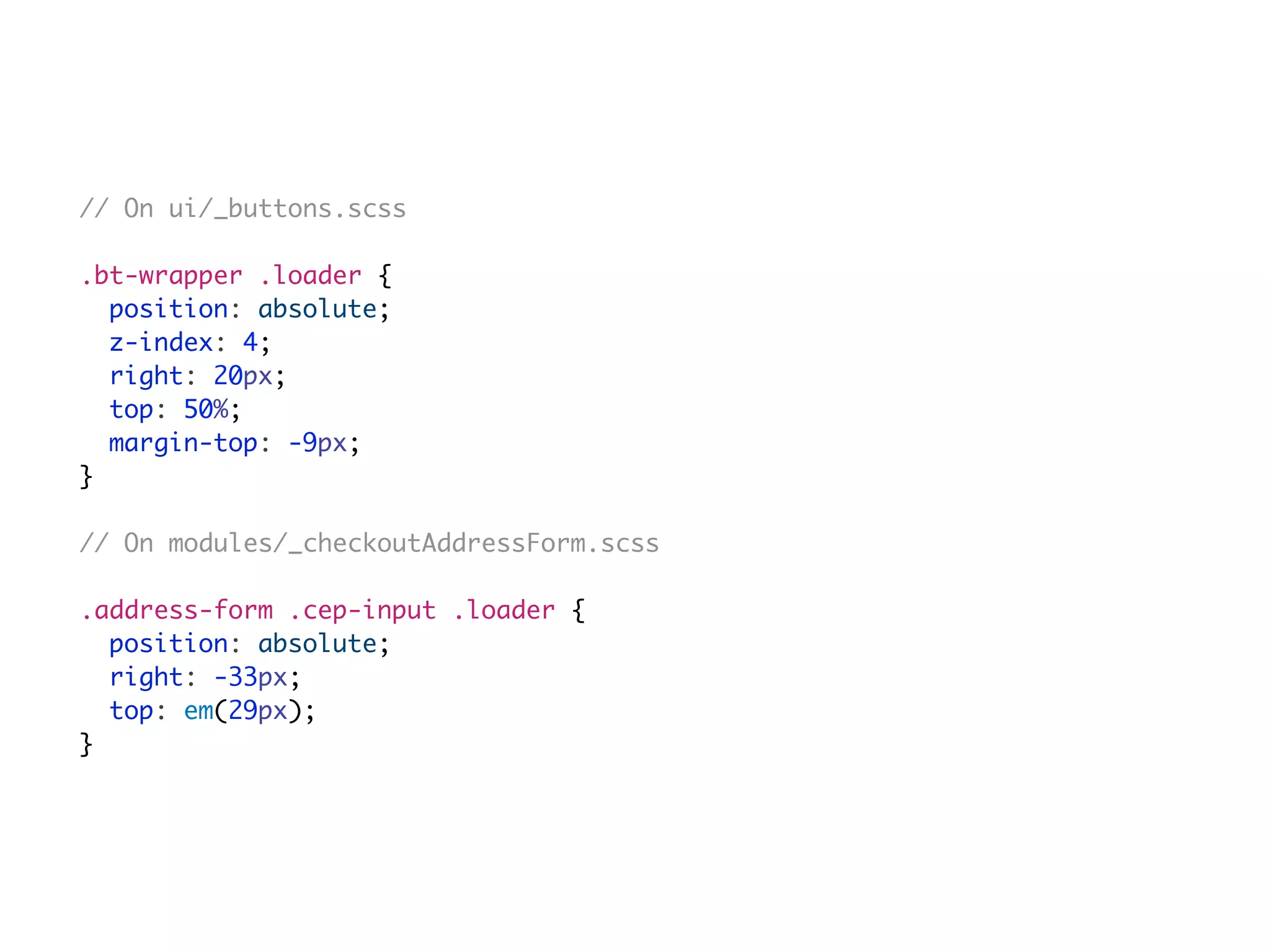 // On ui/_buttons.scss
.bt-wrapper .loader {
position: absolute;
z-index: 4;
right: 20px;
top: 50%;
margin-top: -9px;
}
// On modules/_checkoutAddressForm.scss
.address-form .cep-input .loader {
position: absolute;
right: -33px;
top: em(29px);
}
 