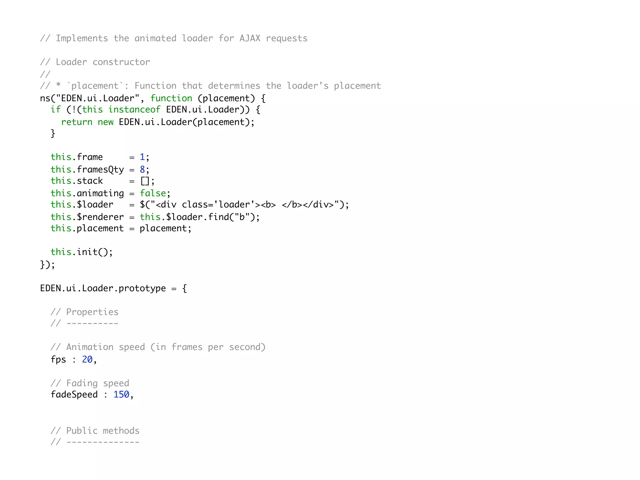 // Implements the animated loader for AJAX requests
// Loader constructor
//
// * `placement`: Function that determines the loader's placement
ns("EDEN.ui.Loader", function (placement) {
if (!(this instanceof EDEN.ui.Loader)) {
return new EDEN.ui.Loader(placement);
}
this.frame = 1;
this.framesQty = 8;
this.stack = [];
this.animating = false;
this.$loader = $("<div class='loader'><b> </b></div>");
this.$renderer = this.$loader.find("b");
this.placement = placement;
this.init();
});
EDEN.ui.Loader.prototype = {
// Properties
// ----------
// Animation speed (in frames per second)
fps : 20,
// Fading speed
fadeSpeed : 150,
// Public methods
// --------------
 
