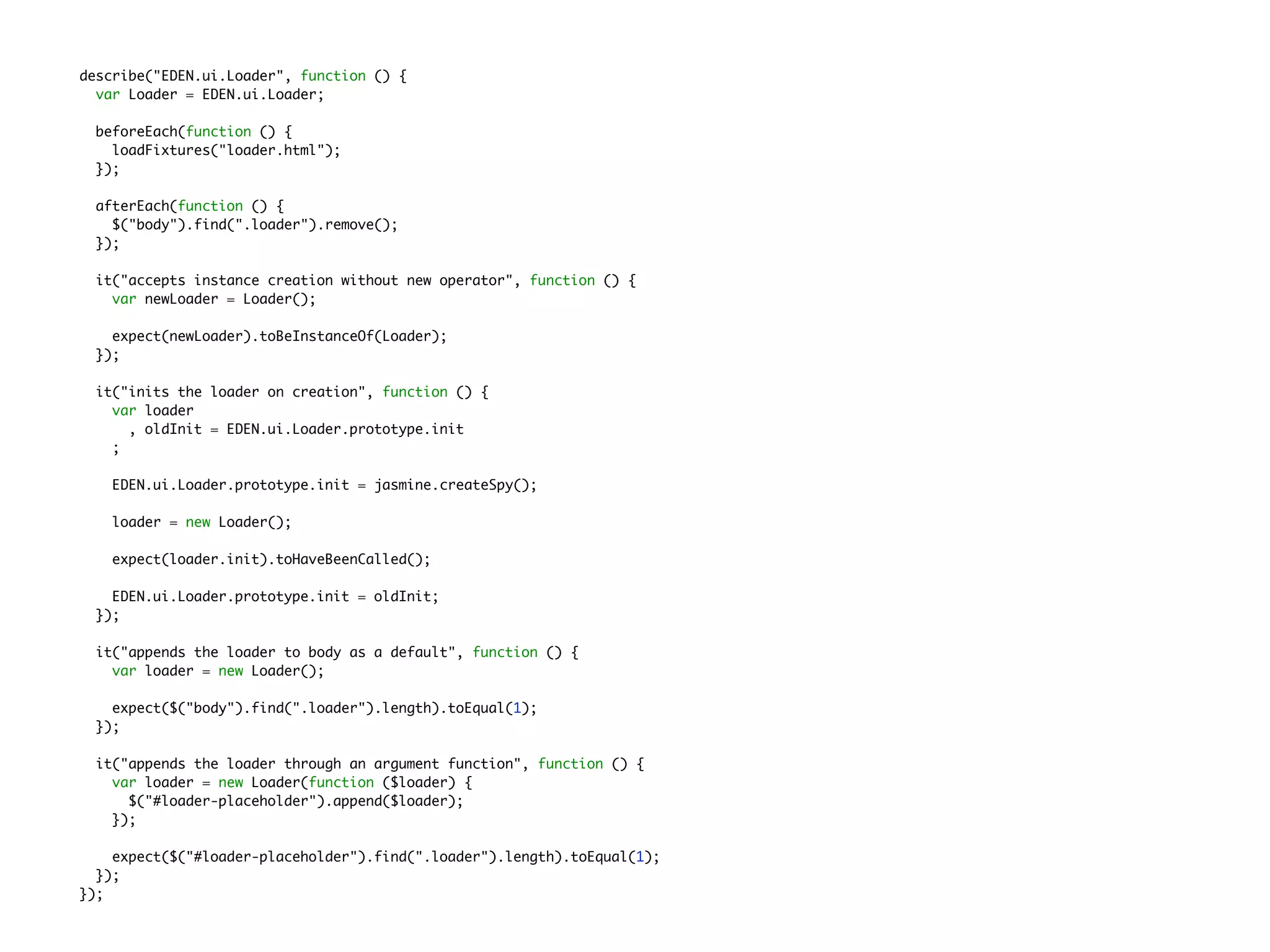 describe("EDEN.ui.Loader", function () {
var Loader = EDEN.ui.Loader;
beforeEach(function () {
loadFixtures("loader.html");
});
afterEach(function () {
$("body").find(".loader").remove();
});
it("accepts instance creation without new operator", function () {
var newLoader = Loader();
expect(newLoader).toBeInstanceOf(Loader);
});
it("inits the loader on creation", function () {
var loader
, oldInit = EDEN.ui.Loader.prototype.init
;
EDEN.ui.Loader.prototype.init = jasmine.createSpy();
loader = new Loader();
expect(loader.init).toHaveBeenCalled();
EDEN.ui.Loader.prototype.init = oldInit;
});
it("appends the loader to body as a default", function () {
var loader = new Loader();
expect($("body").find(".loader").length).toEqual(1);
});
it("appends the loader through an argument function", function () {
var loader = new Loader(function ($loader) {
$("#loader-placeholder").append($loader);
});
expect($("#loader-placeholder").find(".loader").length).toEqual(1);
});
});
 