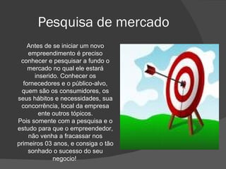 Pesquisa de mercado Antes de se iniciar um novo empreendimento é preciso conhecer e pesquisar a fundo o mercado no qual ele estará inserido. Conhecer os fornecedores e o público-alvo, quem são os consumidores, os seus hábitos e necessidades, sua concorrência, local da empresa ente outros tópicos. Pois somente com a pesquisa e o estudo para que o empreendedor, não venha a fracassar nos primeiros 03 anos, e consiga o tão sonhado o sucesso do seu negocio!  