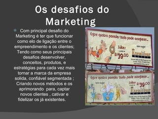 Os desafios do Marketing  Com principal desafio do Marketing é ter que funcionar como elo de ligação entre o empreendimento e os clientes; Tendo como seus principais desafios desenvolver, conceitos, produtos, e estratégias para cada vez mais tornar a marca da empresa solida, confiável segmentada ; Criando novos métodos e os aprimorando  para, captar novos clientes , cativar e fidelizar os já existentes.  