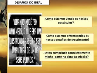 DESAFIOS DO IDEAL
Como estamos enfrentandos os
nossos desafios de crescimento?
- Estou cumprindo conscientimente
minha parte na obra da criação?
- Como estamos vendo os nossos
obstáculos?
 