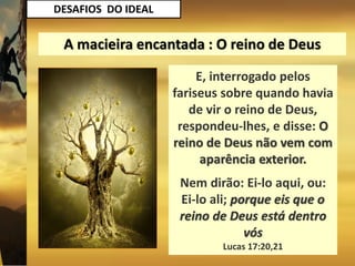DESAFIOS DO IDEAL
E, interrogado pelos
fariseus sobre quando havia
de vir o reino de Deus,
respondeu-lhes, e disse: O
reino de Deus não vem com
aparência exterior.
Nem dirão: Ei-lo aqui, ou:
Ei-lo ali; porque eis que o
reino de Deus está dentro
vós
Lucas 17:20,21
A macieira encantada : O reino de Deus
 